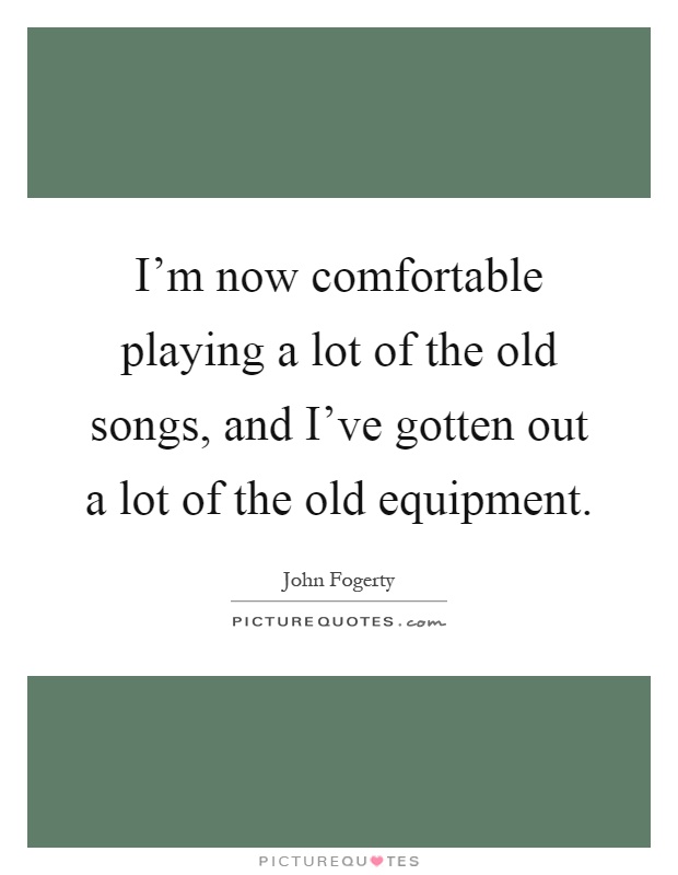 I'm now comfortable playing a lot of the old songs, and I've gotten out a lot of the old equipment Picture Quote #1