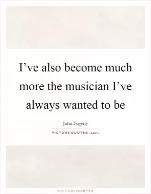 I’ve also become much more the musician I’ve always wanted to be Picture Quote #1