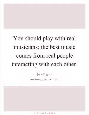 You should play with real musicians; the best music comes from real people interacting with each other Picture Quote #1