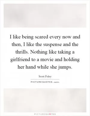 I like being scared every now and then, I like the suspense and the thrills. Nothing like taking a girlfriend to a movie and holding her hand while she jumps Picture Quote #1