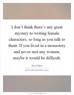 I don’t think there’s any great mystery to writing female characters, so long as you talk to them. If you lived in a monastery and never met any women, maybe it would be difficult Picture Quote #1