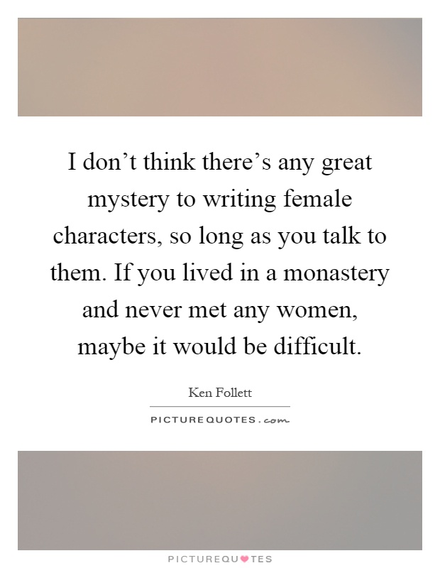 I don't think there's any great mystery to writing female characters, so long as you talk to them. If you lived in a monastery and never met any women, maybe it would be difficult Picture Quote #1