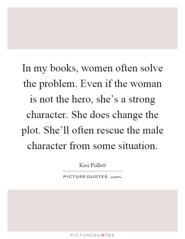 In my books, women often solve the problem. Even if the woman is not the hero, she's a strong character. She does change the plot. She'll often rescue the male character from some situation Picture Quote #1