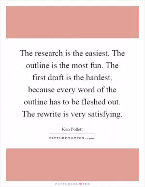 The research is the easiest. The outline is the most fun. The first draft is the hardest, because every word of the outline has to be fleshed out. The rewrite is very satisfying Picture Quote #1