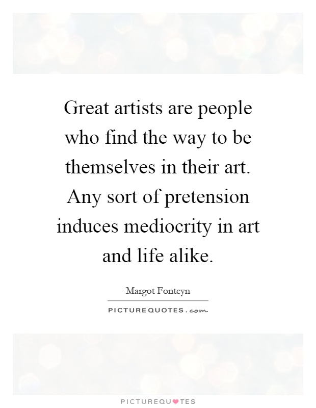 Great artists are people who find the way to be themselves in their art. Any sort of pretension induces mediocrity in art and life alike Picture Quote #1