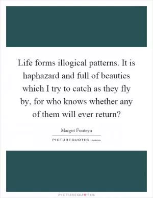Life forms illogical patterns. It is haphazard and full of beauties which I try to catch as they fly by, for who knows whether any of them will ever return? Picture Quote #1