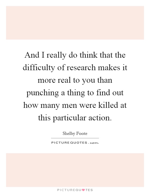 And I really do think that the difficulty of research makes it more real to you than punching a thing to find out how many men were killed at this particular action Picture Quote #1