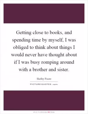 Getting close to books, and spending time by myself, I was obliged to think about things I would never have thought about if I was busy romping around with a brother and sister Picture Quote #1