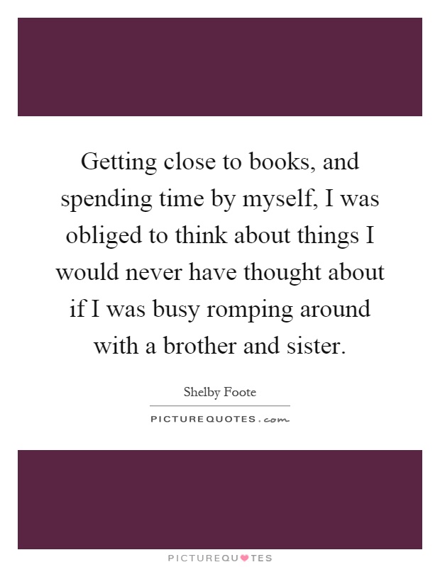 Getting close to books, and spending time by myself, I was obliged to think about things I would never have thought about if I was busy romping around with a brother and sister Picture Quote #1