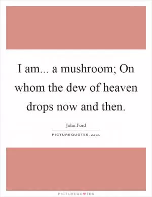 I am... a mushroom; On whom the dew of heaven drops now and then Picture Quote #1