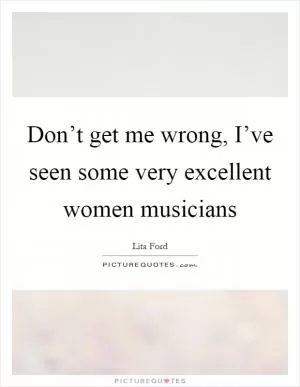Don’t get me wrong, I’ve seen some very excellent women musicians Picture Quote #1