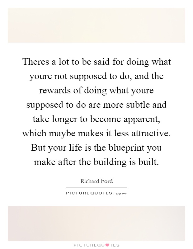 Theres a lot to be said for doing what youre not supposed to do, and the rewards of doing what youre supposed to do are more subtle and take longer to become apparent, which maybe makes it less attractive. But your life is the blueprint you make after the building is built Picture Quote #1