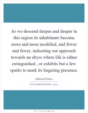 As we descend deeper and deeper in this region its inhabitants become more and more modified, and fewer and fewer, indicating our approach towards an abyss where life is either extinguished, or exhibits but a few sparks to mark its lingering presence Picture Quote #1