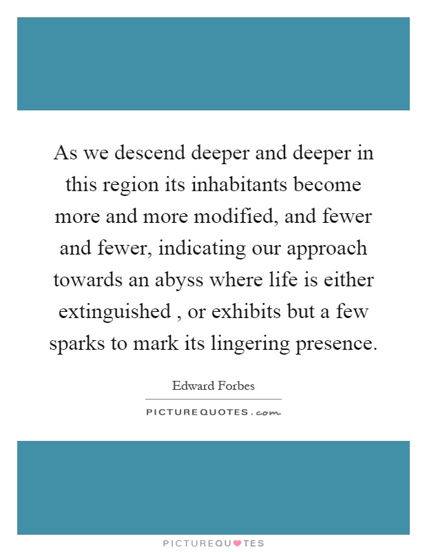 As we descend deeper and deeper in this region its inhabitants become more and more modified, and fewer and fewer, indicating our approach towards an abyss where life is either extinguished, or exhibits but a few sparks to mark its lingering presence Picture Quote #1