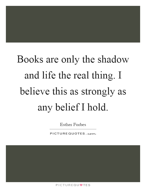 Books are only the shadow and life the real thing. I believe this as strongly as any belief I hold Picture Quote #1