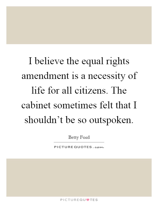 I believe the equal rights amendment is a necessity of life for all citizens. The cabinet sometimes felt that I shouldn't be so outspoken Picture Quote #1