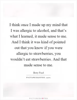 I think once I made up my mind that I was allergic to alcohol, and that’s what I learned, it made sense to me. And I think it was kind of pointed out that you know if you were allergic to strawberries, you wouldn’t eat strawberries. And that made sense to me Picture Quote #1