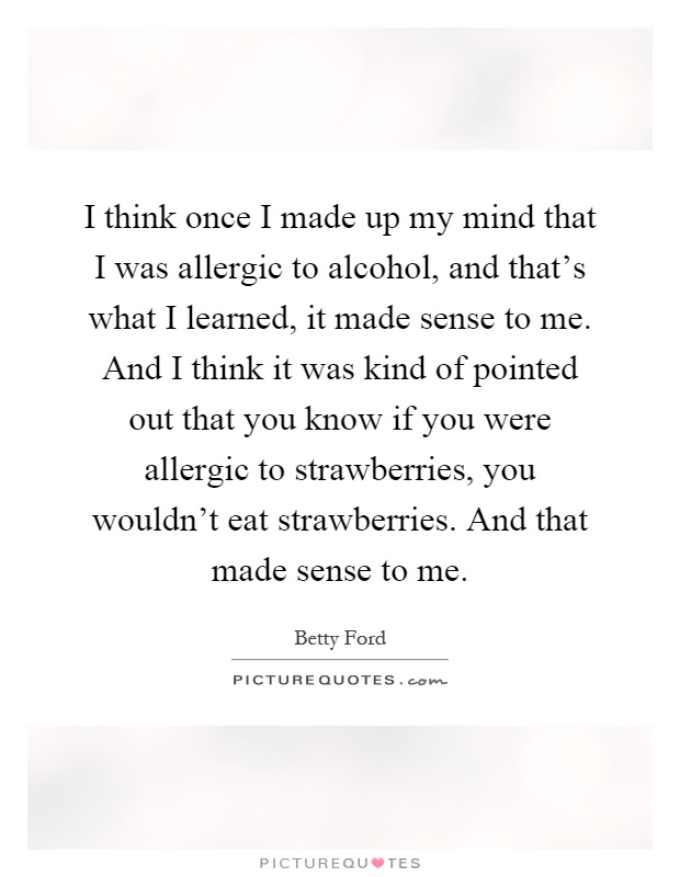 I think once I made up my mind that I was allergic to alcohol, and that's what I learned, it made sense to me. And I think it was kind of pointed out that you know if you were allergic to strawberries, you wouldn't eat strawberries. And that made sense to me Picture Quote #1