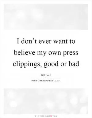 I don’t ever want to believe my own press clippings, good or bad Picture Quote #1