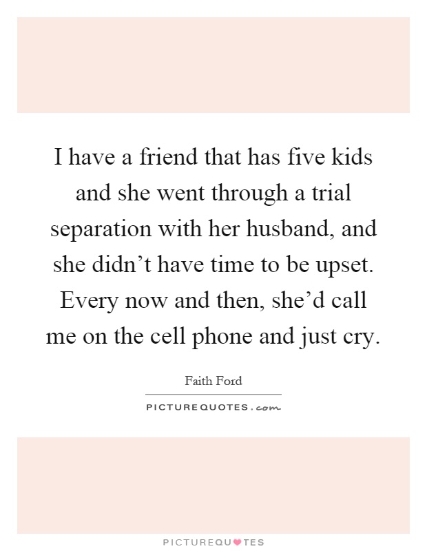 I have a friend that has five kids and she went through a trial separation with her husband, and she didn't have time to be upset. Every now and then, she'd call me on the cell phone and just cry Picture Quote #1