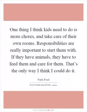 One thing I think kids need to do is more chores, and take care of their own rooms. Responsibilities are really important to start them with. If they have animals, they have to feed them and care for them. That’s the only way I think I could do it Picture Quote #1