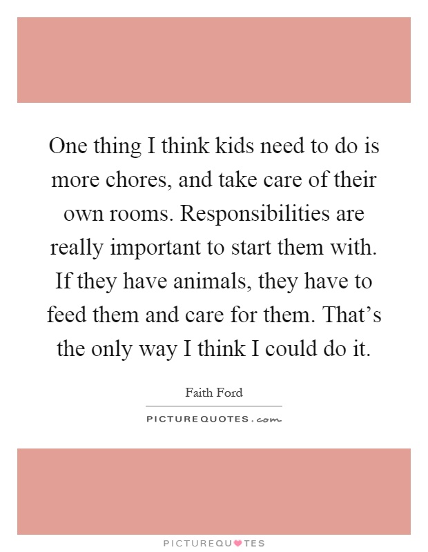 One thing I think kids need to do is more chores, and take care of their own rooms. Responsibilities are really important to start them with. If they have animals, they have to feed them and care for them. That's the only way I think I could do it Picture Quote #1