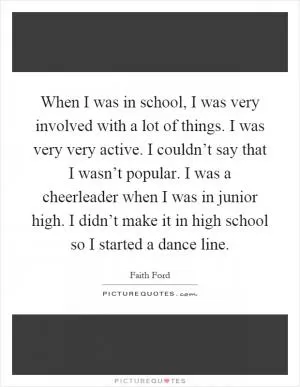 When I was in school, I was very involved with a lot of things. I was very very active. I couldn’t say that I wasn’t popular. I was a cheerleader when I was in junior high. I didn’t make it in high school so I started a dance line Picture Quote #1