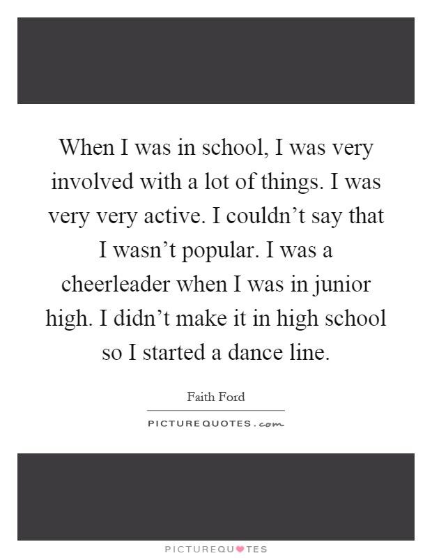 When I was in school, I was very involved with a lot of things. I was very very active. I couldn't say that I wasn't popular. I was a cheerleader when I was in junior high. I didn't make it in high school so I started a dance line Picture Quote #1