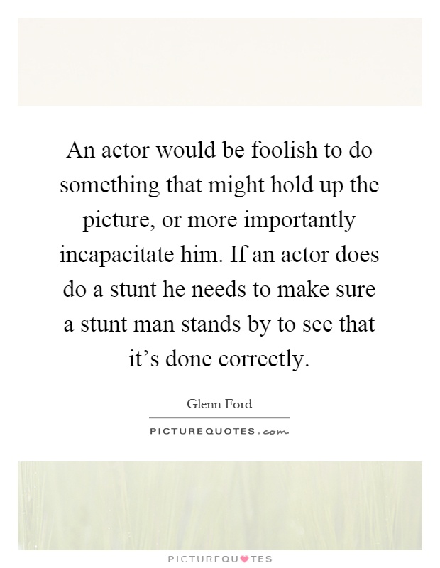 An actor would be foolish to do something that might hold up the picture, or more importantly incapacitate him. If an actor does do a stunt he needs to make sure a stunt man stands by to see that it's done correctly Picture Quote #1