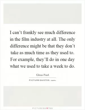 I can’t frankly see much difference in the film industry at all. The only difference might be that they don’t take as much time as they used to. For example, they’ll do in one day what we used to take a week to do Picture Quote #1