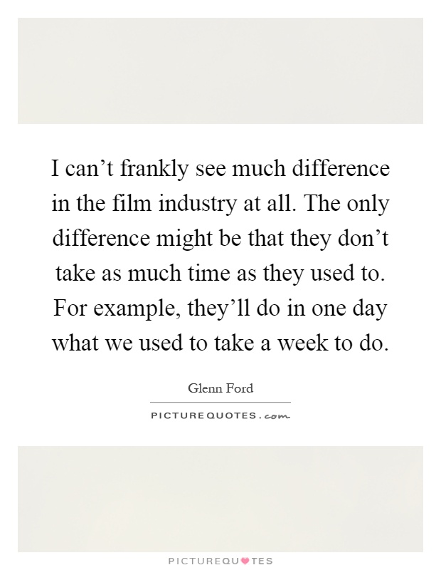 I can't frankly see much difference in the film industry at all. The only difference might be that they don't take as much time as they used to. For example, they'll do in one day what we used to take a week to do Picture Quote #1