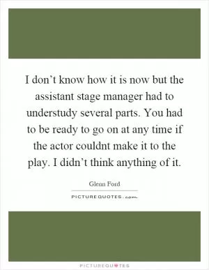 I don’t know how it is now but the assistant stage manager had to understudy several parts. You had to be ready to go on at any time if the actor couldnt make it to the play. I didn’t think anything of it Picture Quote #1