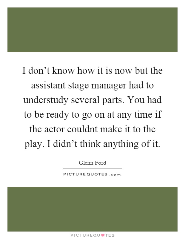 I don't know how it is now but the assistant stage manager had to understudy several parts. You had to be ready to go on at any time if the actor couldnt make it to the play. I didn't think anything of it Picture Quote #1