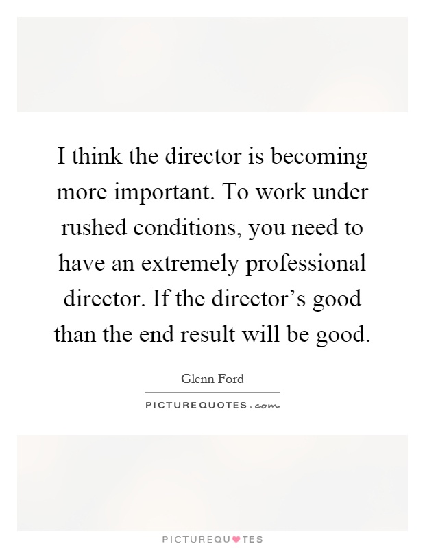 I think the director is becoming more important. To work under rushed conditions, you need to have an extremely professional director. If the director's good than the end result will be good Picture Quote #1