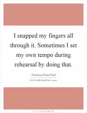 I snapped my fingers all through it. Sometimes I set my own tempo during rehearsal by doing that Picture Quote #1