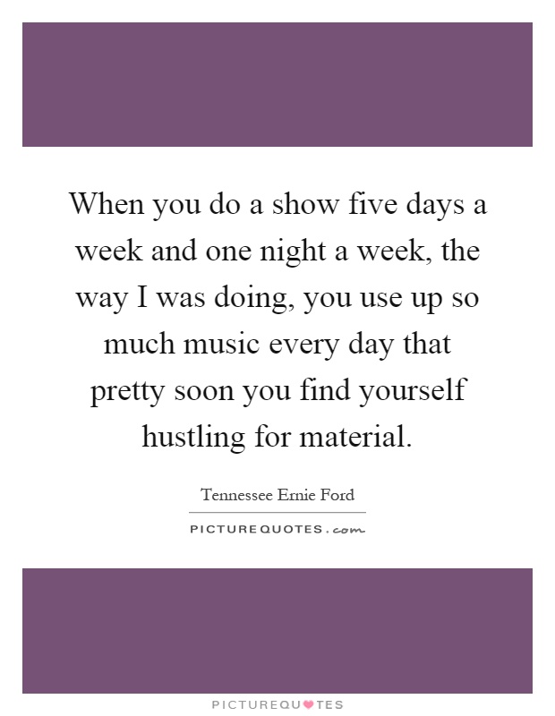 When you do a show five days a week and one night a week, the way I was doing, you use up so much music every day that pretty soon you find yourself hustling for material Picture Quote #1