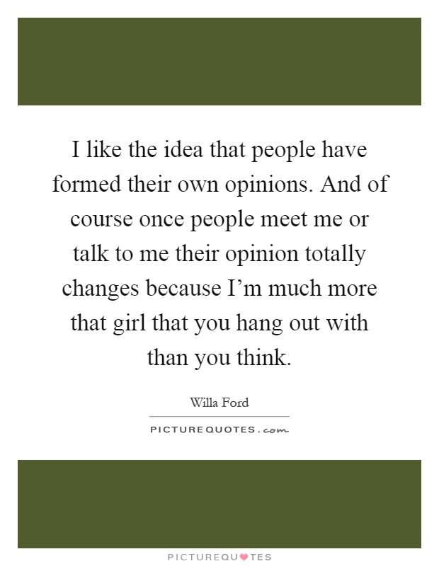 I like the idea that people have formed their own opinions. And of course once people meet me or talk to me their opinion totally changes because I'm much more that girl that you hang out with than you think Picture Quote #1
