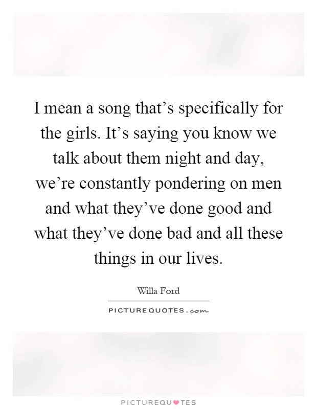 I mean a song that's specifically for the girls. It's saying you know we talk about them night and day, we're constantly pondering on men and what they've done good and what they've done bad and all these things in our lives Picture Quote #1