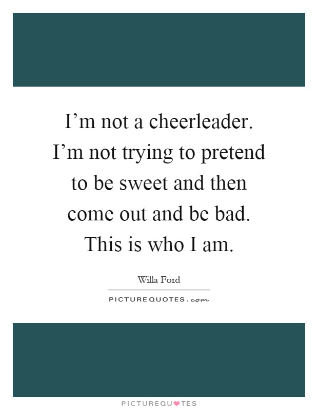 I'm not a cheerleader. I'm not trying to pretend to be sweet and then come out and be bad. This is who I am Picture Quote #1