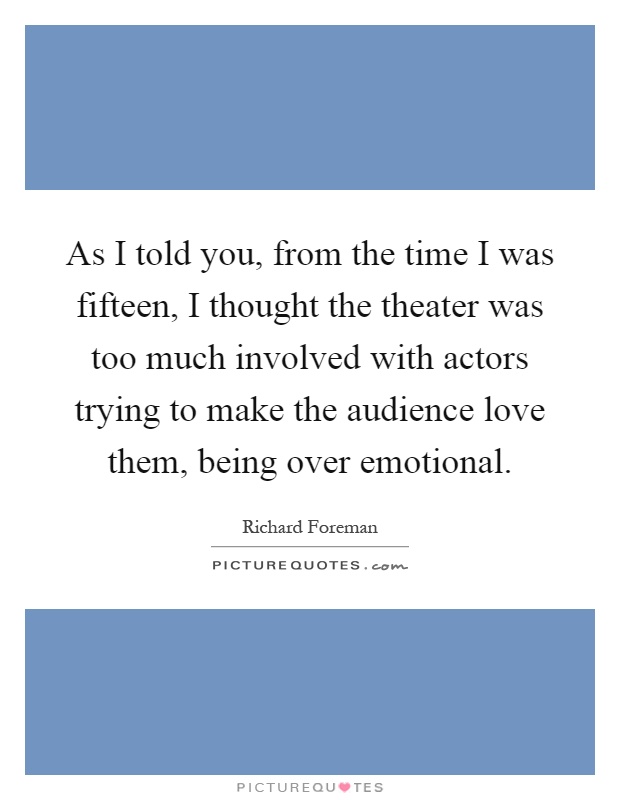 As I told you, from the time I was fifteen, I thought the theater was too much involved with actors trying to make the audience love them, being over emotional Picture Quote #1