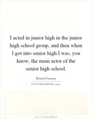 I acted in junior high in the junior high school group, and then when I got into senior high I was, you know, the main actor of the senior high school Picture Quote #1