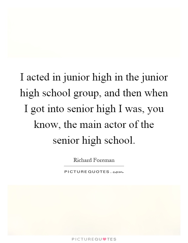 I acted in junior high in the junior high school group, and then when I got into senior high I was, you know, the main actor of the senior high school Picture Quote #1