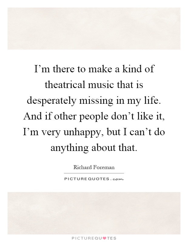 I'm there to make a kind of theatrical music that is desperately missing in my life. And if other people don't like it, I'm very unhappy, but I can't do anything about that Picture Quote #1