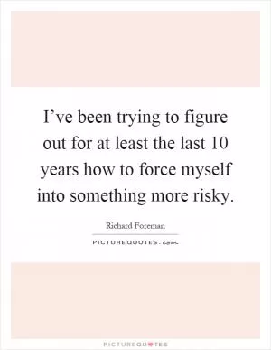 I’ve been trying to figure out for at least the last 10 years how to force myself into something more risky Picture Quote #1