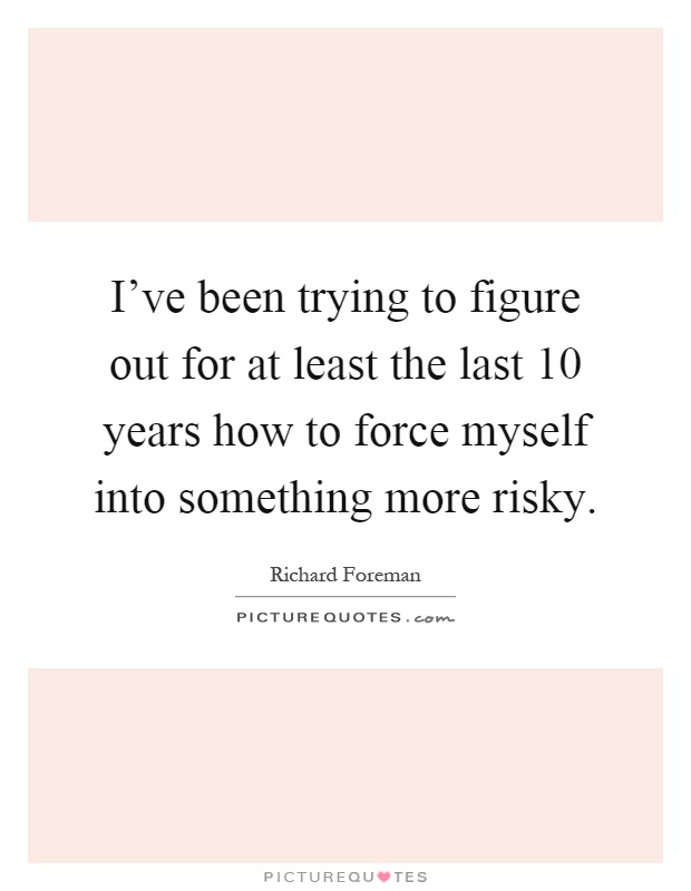 I've been trying to figure out for at least the last 10 years how to force myself into something more risky Picture Quote #1