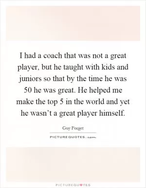 I had a coach that was not a great player, but he taught with kids and juniors so that by the time he was 50 he was great. He helped me make the top 5 in the world and yet he wasn’t a great player himself Picture Quote #1