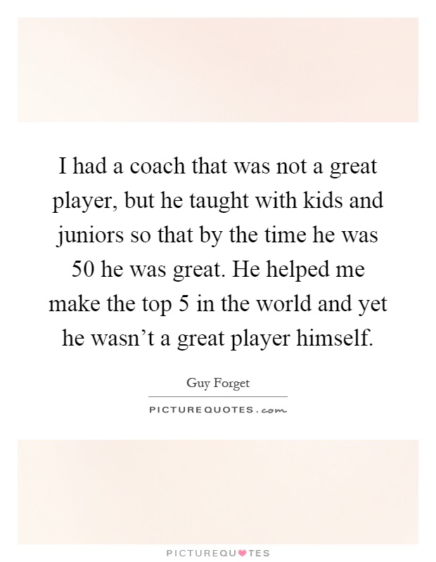 I had a coach that was not a great player, but he taught with kids and juniors so that by the time he was 50 he was great. He helped me make the top 5 in the world and yet he wasn't a great player himself Picture Quote #1