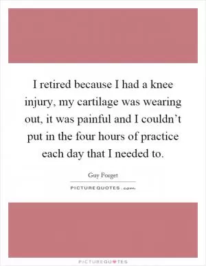 I retired because I had a knee injury, my cartilage was wearing out, it was painful and I couldn’t put in the four hours of practice each day that I needed to Picture Quote #1