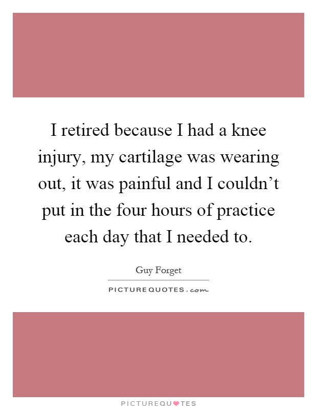 I retired because I had a knee injury, my cartilage was wearing out, it was painful and I couldn't put in the four hours of practice each day that I needed to Picture Quote #1
