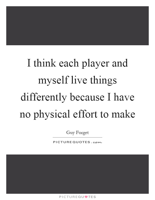 I think each player and myself live things differently because I have no physical effort to make Picture Quote #1